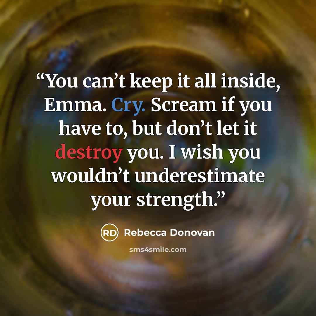 “You can’t keep it all inside, Emma. Cry. Scream if you have to, but don’t let it destroy you. I wish you wouldn’t underestimate your strength.” quote by Rebecca Donovan