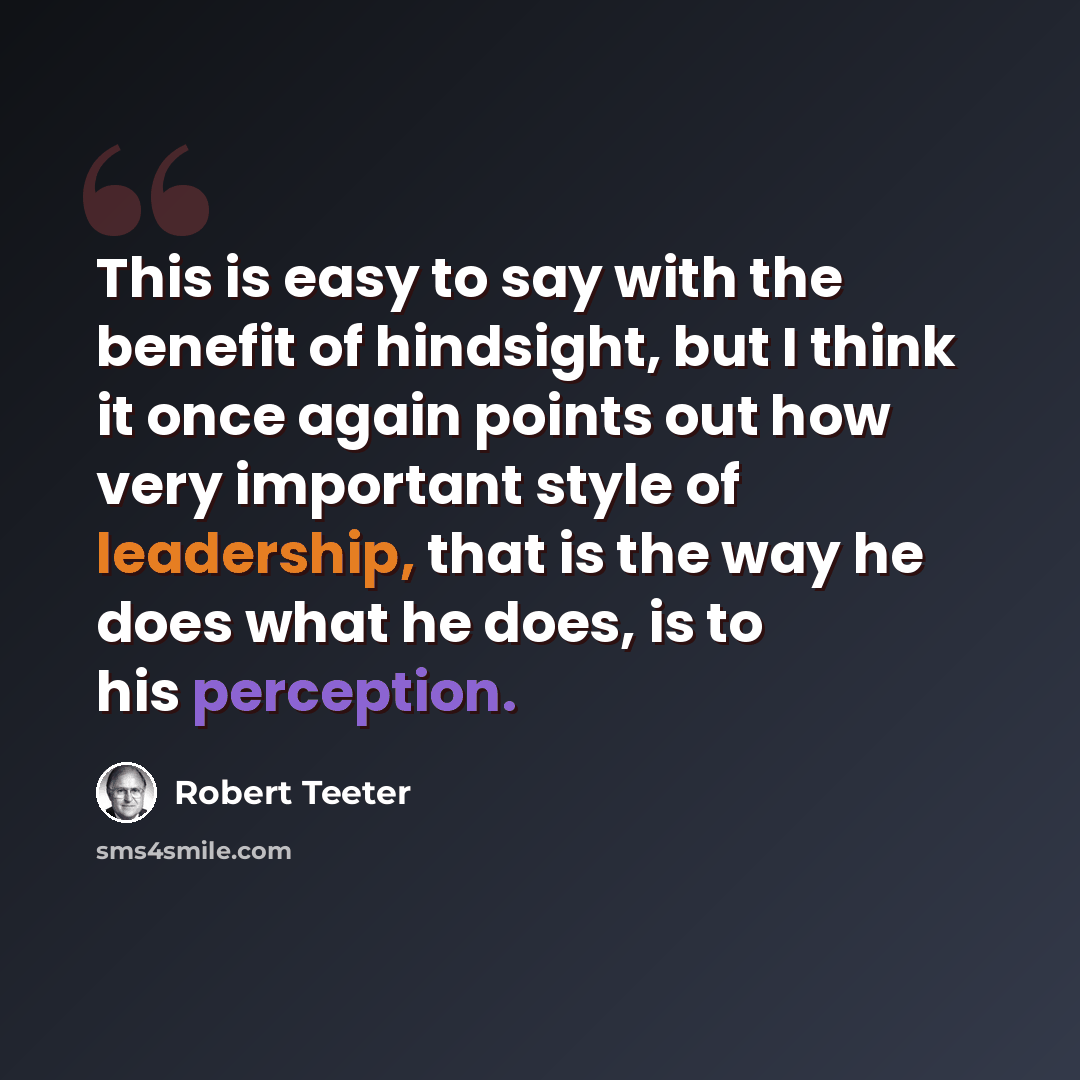 “This is easy to say with the benefit of hindsight, but I think it once again points out how very important style of leadership, that is the way he does what he does, is to his perception.” quote by Robert Teeter