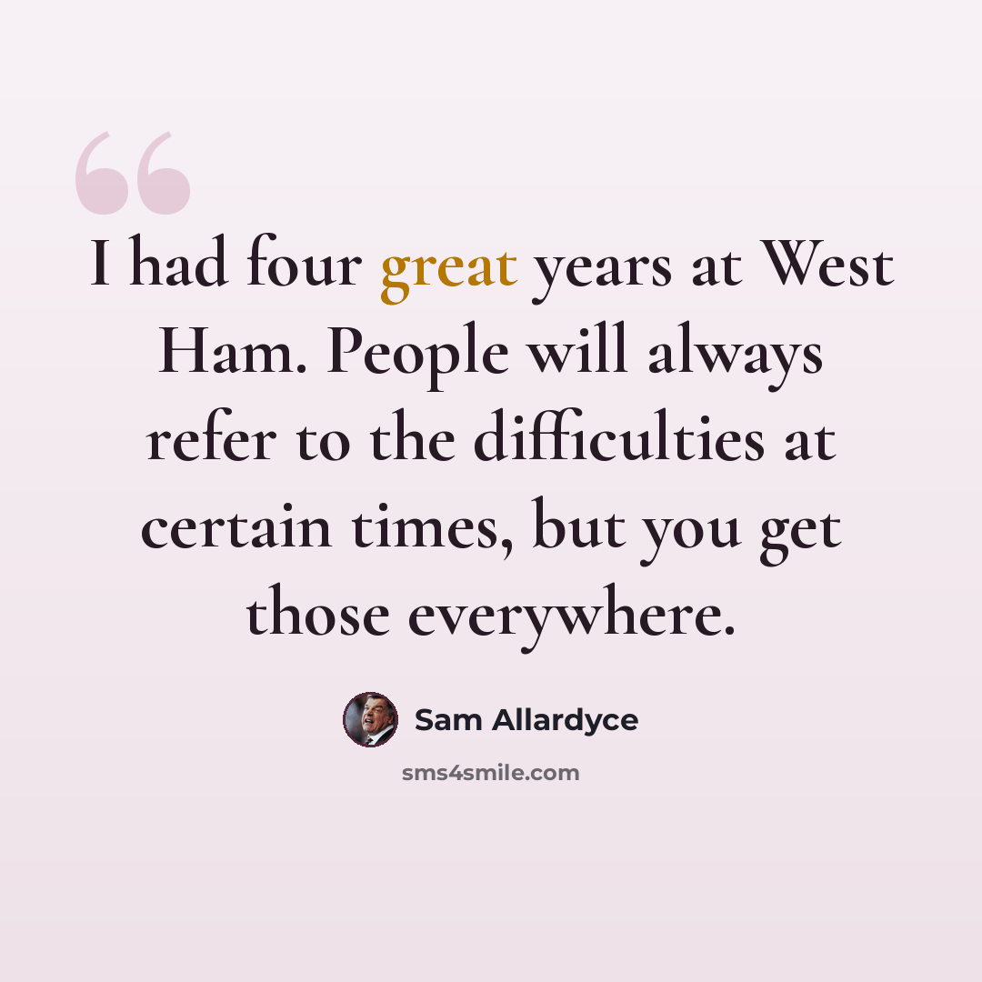 “I had four great years at West Ham. People will always refer to the difficulties at certain times, but you get those everywhere.” quote by Sam Allardyce