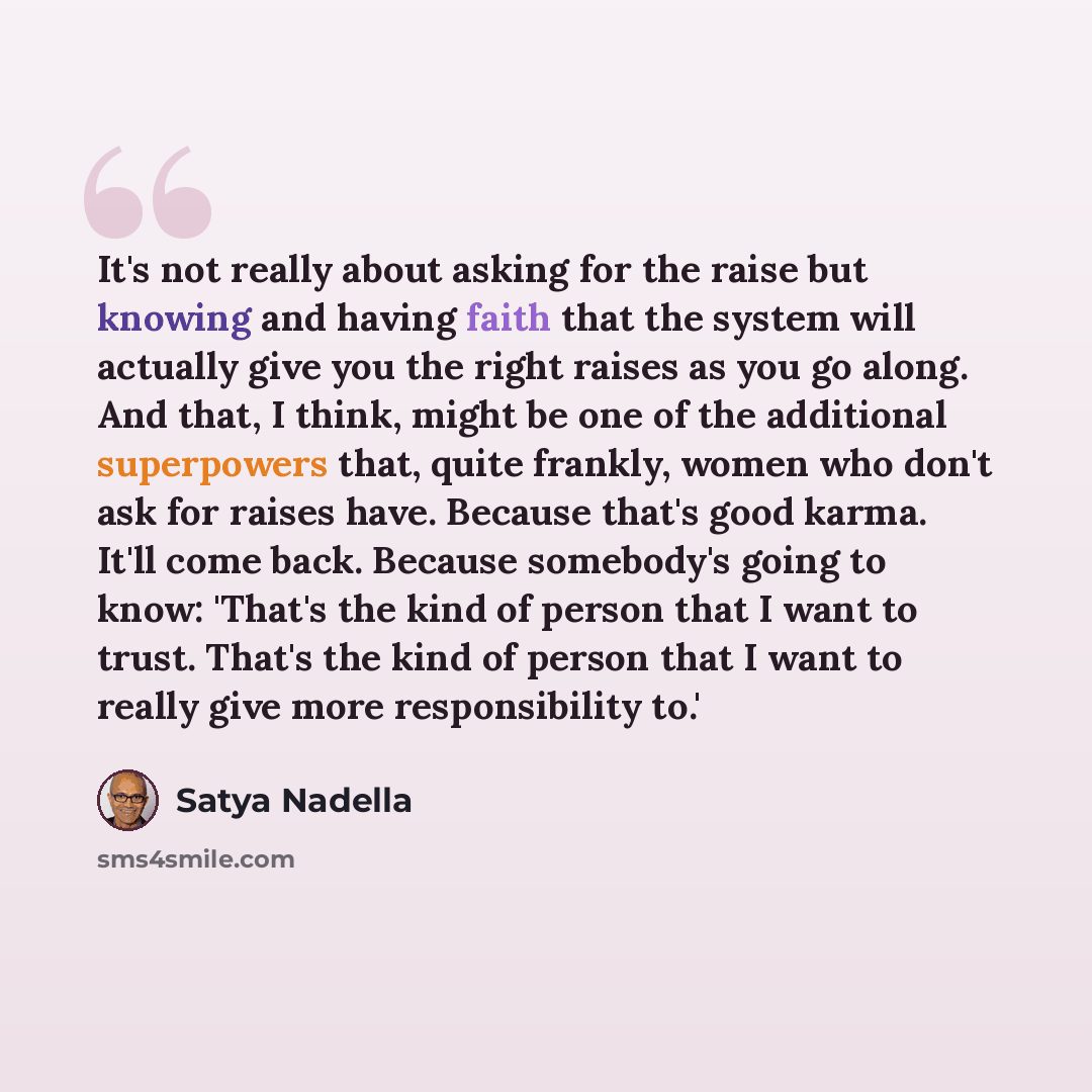 “It's not really about asking for the raise but knowing and having faith that the system will actually give you the right raises as you go along. And that, I think, might be one of the additional superpowers that, quite frankly, women who don't ask for raises have. Because that's good karma. It'll…” quote by Satya Nadella