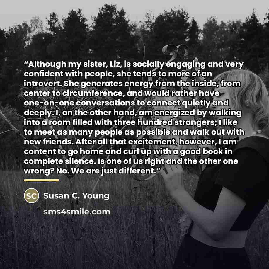 “Although my sister, Liz, is socially engaging and very confident with people, she tends to more of an introvert. She generates energy from the inside, from center to circumference, and would rather have one-on-one conversations to connect quietly and deeply. I, on the other hand, am energized by…” quote by Susan C. Young