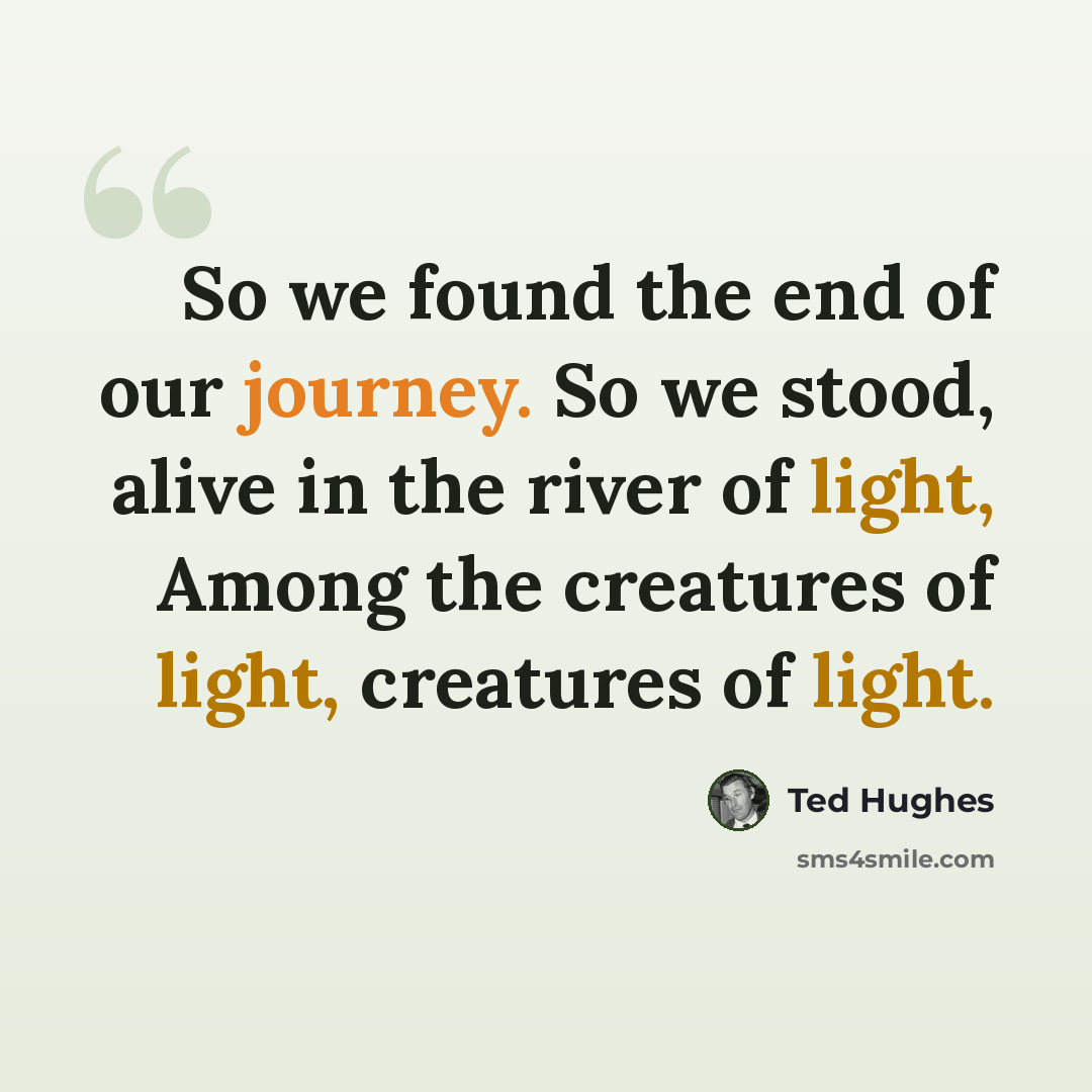 “So we found the end of our journey. So we stood, alive in the river of light, Among the creatures of light, creatures of light.” quote by Ted Hughes
