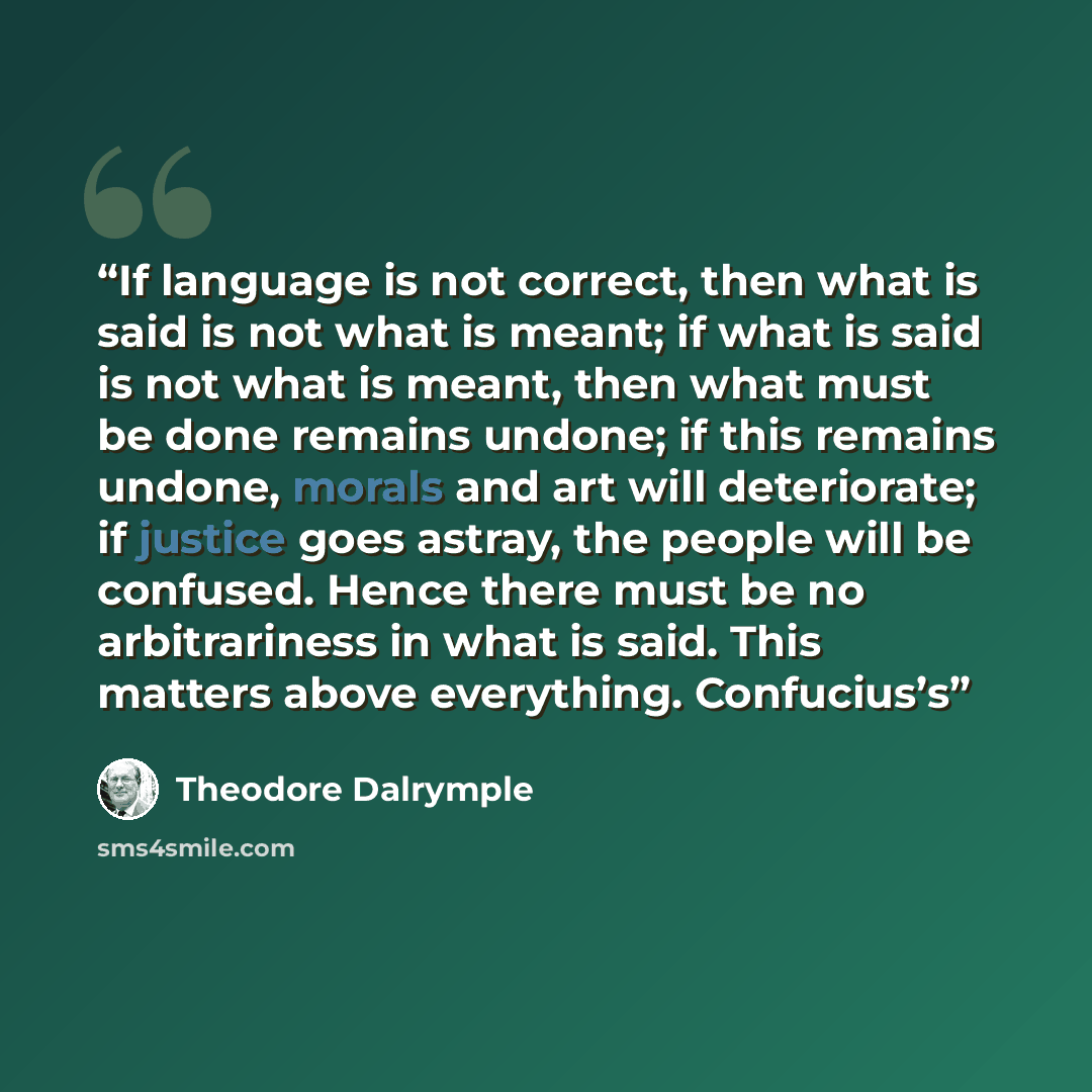 “If language is not correct, then what is said is not what is meant; if what is said is not what is meant, then what must be done remains undone; if this remains undone, morals and art will deteriorate; if justice goes astray, the people will be confused. Hence there must be no arbitrariness in…” quote by Theodore Dalrymple