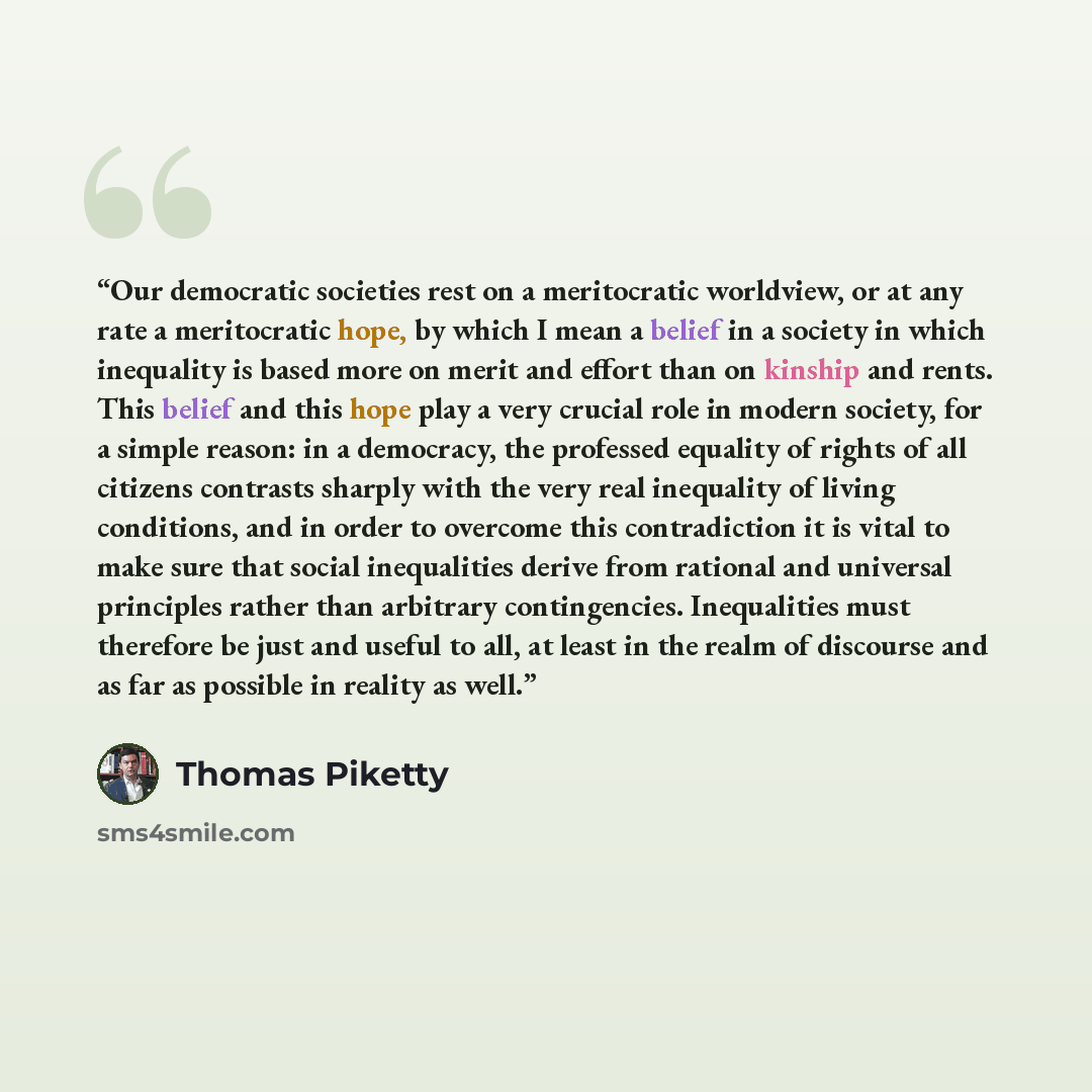 “Our democratic societies rest on a meritocratic worldview, or at any rate a meritocratic hope, by which I mean a belief in a society in which inequality is based more on merit and effort than on kinship and rents. This belief and this hope play a very crucial role in modern society, for a simple…” quote by Thomas Piketty