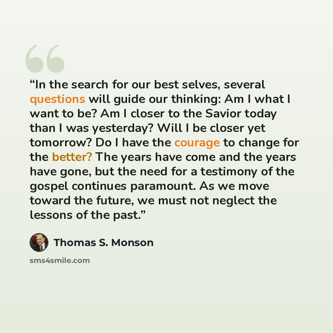 “In the search for our best selves, several questions will guide our thinking: Am I what I want to be? Am I closer to the Savior today than I was yesterday? Will I be closer yet tomorrow? Do I have the courage to change for the better? The years have come and the years have gone, but the need for a…” quote by Thomas S. Monson