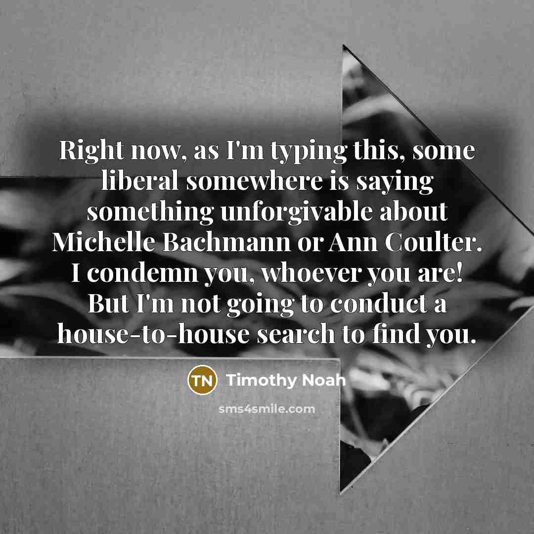 “Right now, as I'm typing this, some liberal somewhere is saying something unforgivable about Michelle Bachmann or Ann Coulter. I condemn you, whoever you are! But I'm not going to conduct a house-to-house search to find you.” quote by Timothy Noah