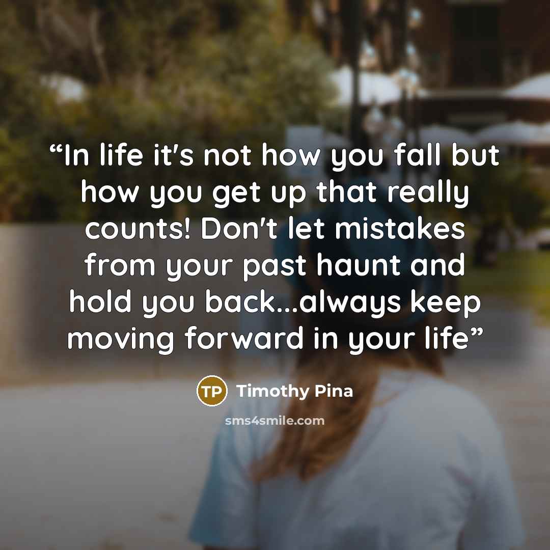 “In life it's not how you fall but how you get up that really counts! Don't let mistakes from your past haunt and hold you back...always keep moving forward in your life” quote by Timothy Pina