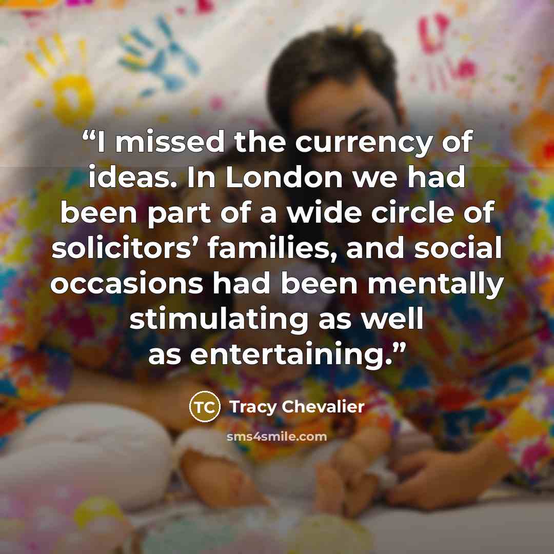 “I missed the currency of ideas. In London we had been part of a wide circle of solicitors’ families, and social occasions had been mentally stimulating as well as entertaining.” quote by Tracy Chevalier