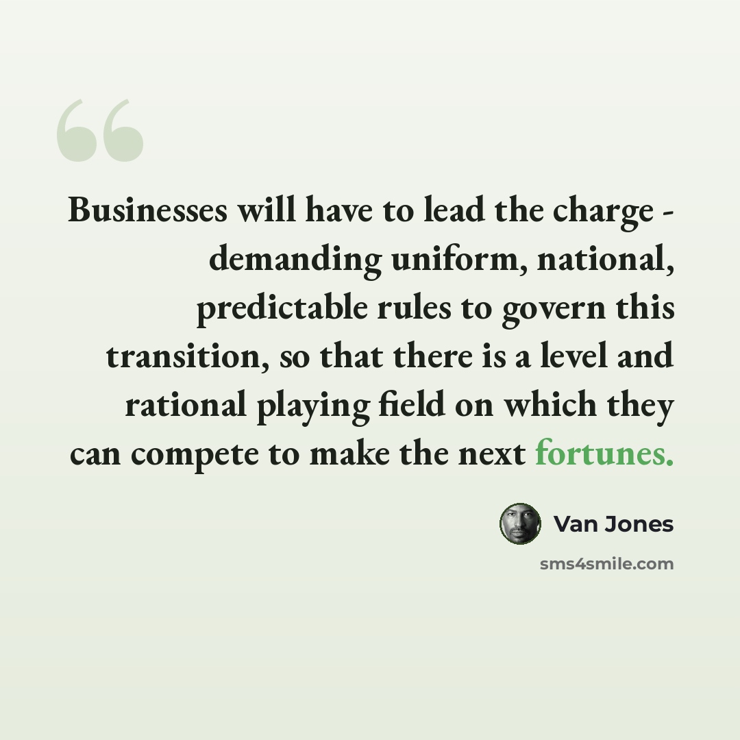 “Businesses will have to lead the charge - demanding uniform, national, predictable rules to govern this transition, so that there is a level and rational playing field on which they can compete to make the next fortunes.” quote by Van Jones