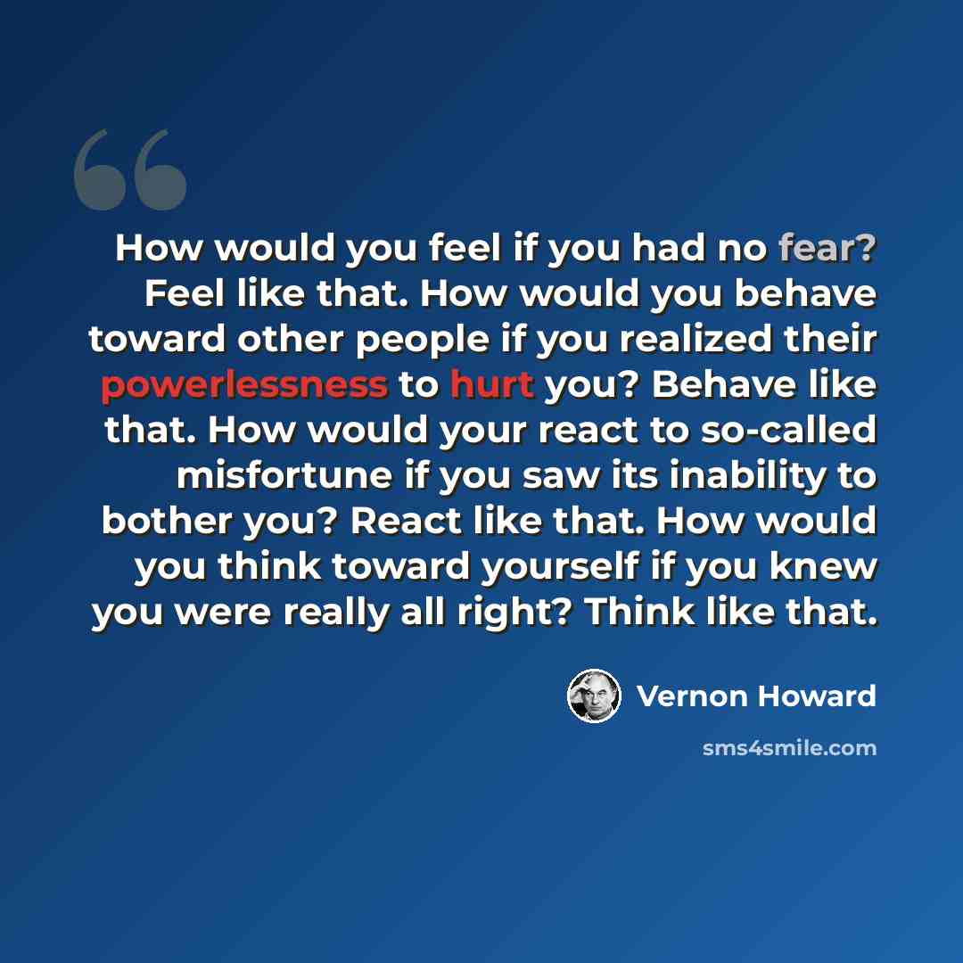 “How would you feel if you had no fear? Feel like that. How would you behave toward other people if you realized their powerlessness to hurt you? Behave like that. How would your react to so-called misfortune if you saw its inability to bother you? React like that. How would you think toward…” quote by Vernon Howard