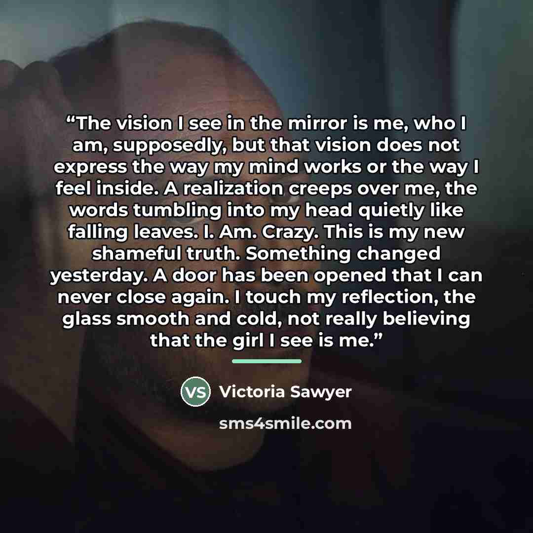 “The vision I see in the mirror is me, who I am, supposedly, but that vision does not express the way my mind works or the way I feel inside. A realization creeps over me, the words tumbling into my head quietly like falling leaves. I. Am. Crazy. This is my new shameful truth. Something changed…” quote by Victoria Sawyer