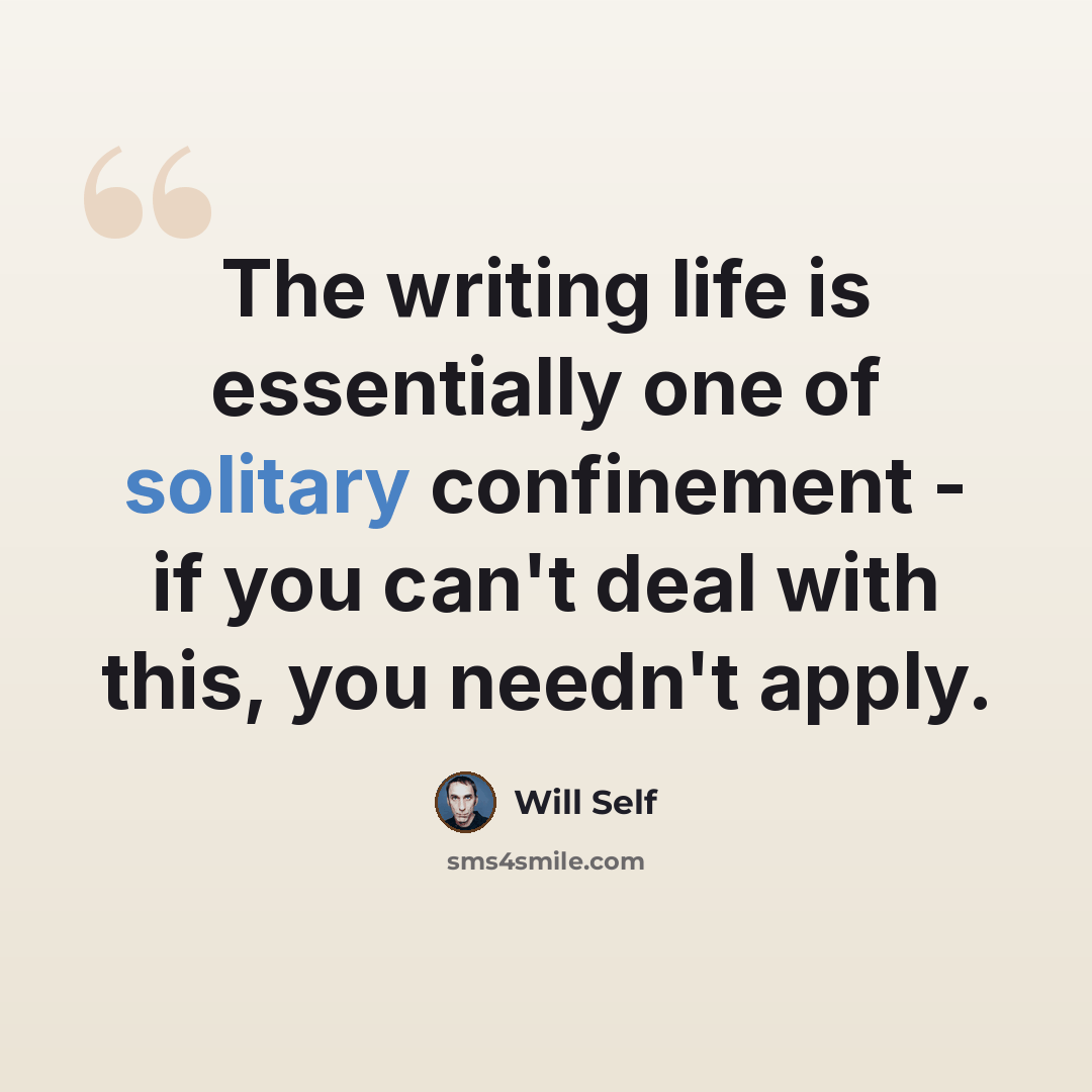 “The writing life is essentially one of solitary confinement - if you can't deal with this, you needn't apply.” quote by Will Self