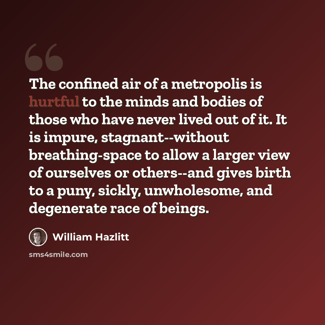 “The confined air of a metropolis is hurtful to the minds and bodies of those who have never lived out of it. It is impure, stagnant--without breathing-space to allow a larger view of ourselves or others--and gives birth to a puny, sickly, unwholesome, and degenerate race of beings.” quote by William Hazlitt