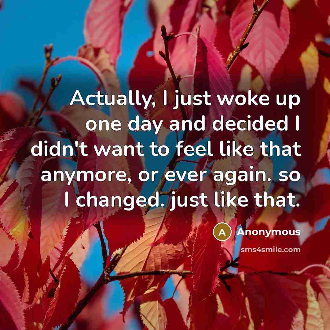 “Actually, I just woke up one day and decided I didn't want to feel like that anymore, or ever again. so I changed. just like that.” quote by Anonymous