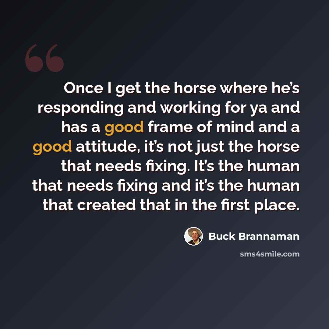 “Once I get the horse where he’s responding and working for ya and has a good frame of mind and a good attitude, it’s not just the horse that needs fixing. It’s the human that needs fixing and it’s the human that created that in the first place.” quote by Buck Brannaman