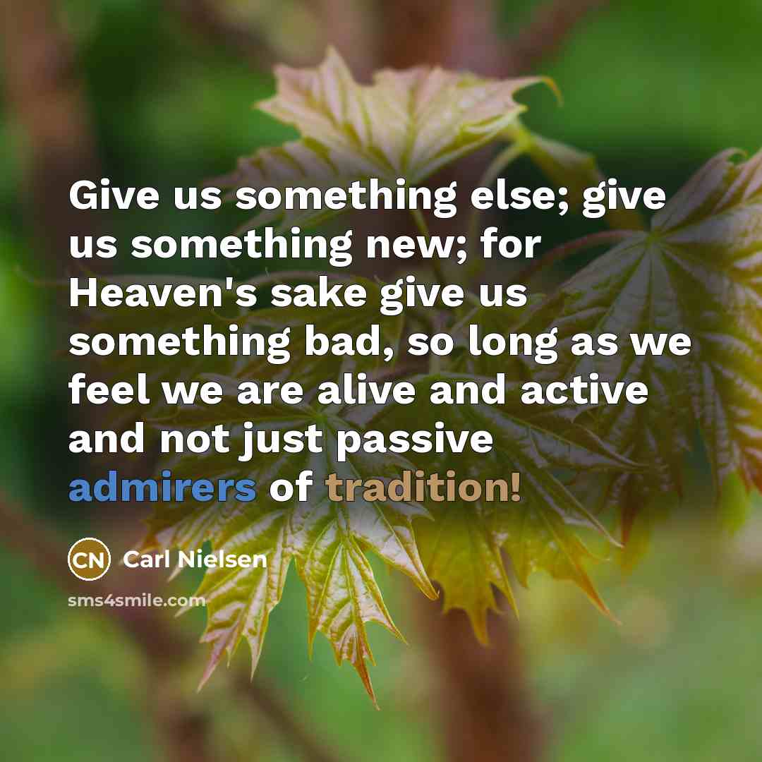 “Give us something else; give us something new; for Heaven's sake give us something bad, so long as we feel we are alive and active and not just passive admirers of tradition!” quote by Carl Nielsen