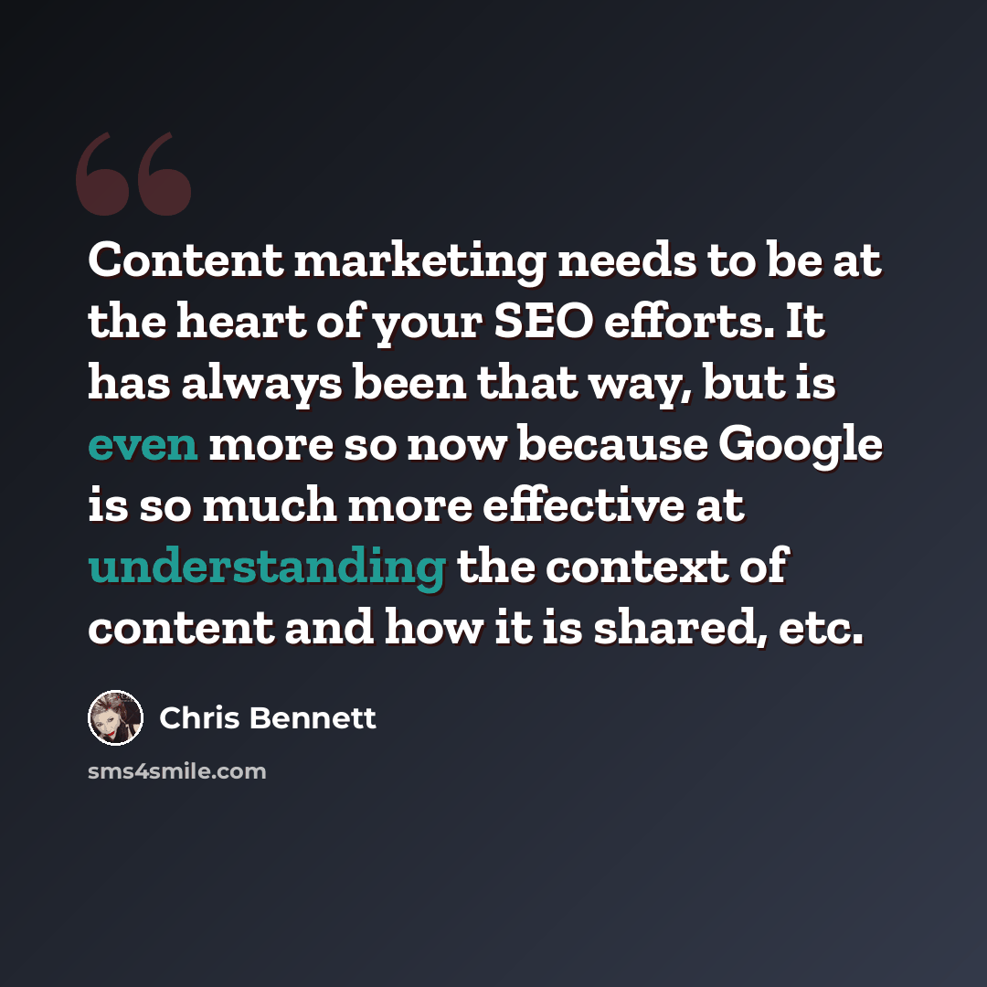 “Content marketing needs to be at the heart of your SEO efforts. It has always been that way, but is even more so now because Google is so much more effective at understanding the context of content and how it is shared, etc.” quote by Chris Bennett