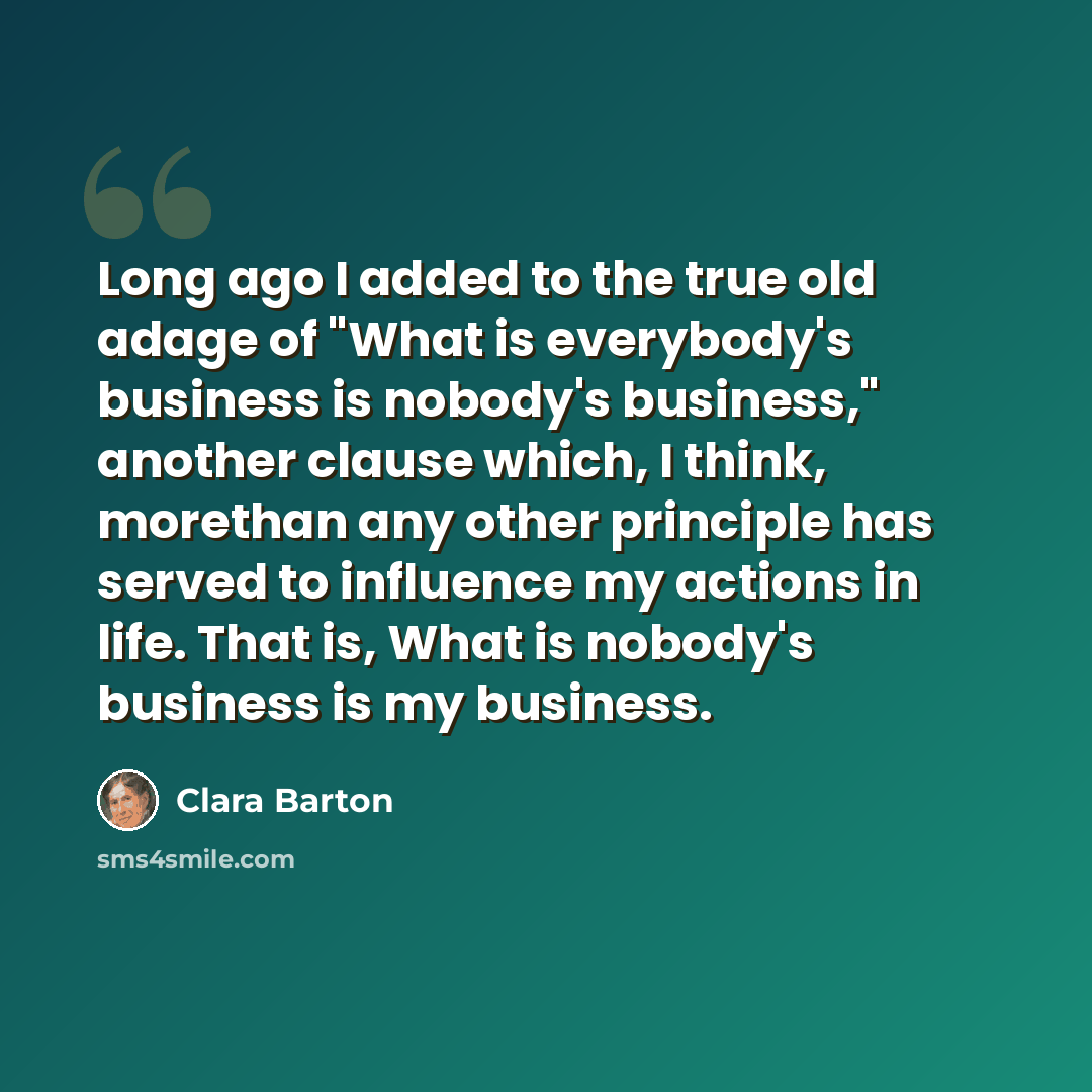 “Long ago I added to the true old adage of "What is everybody's business is nobody's business," another clause which, I think, morethan any other principle has served to influence my actions in life. That is, What is nobody's business is my business.” quote by Clara Barton