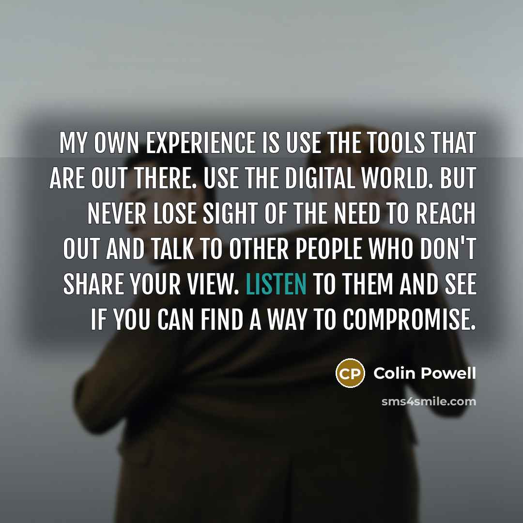 “My own experience is use the tools that are out there. Use the digital world. But never lose sight of the need to reach out and talk to other people who don't share your view. Listen to them and see if you can find a way to compromise.” quote by Colin Powell