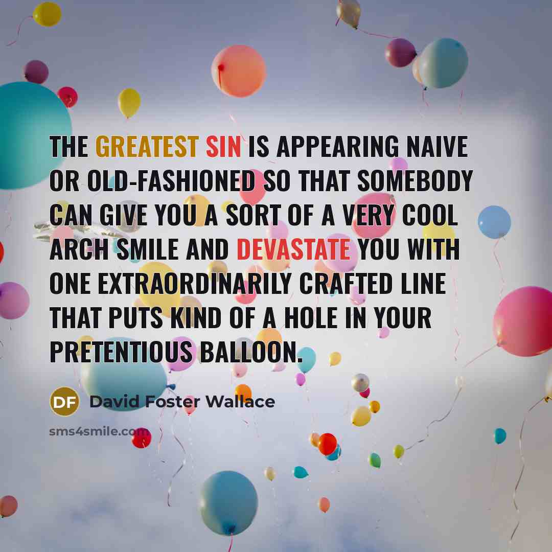 “The greatest sin is appearing naive or old-fashioned so that somebody can give you a sort of a very cool arch smile and devastate you with one extraordinarily crafted line that puts kind of a hole in your pretentious balloon.” quote by David Foster Wallace