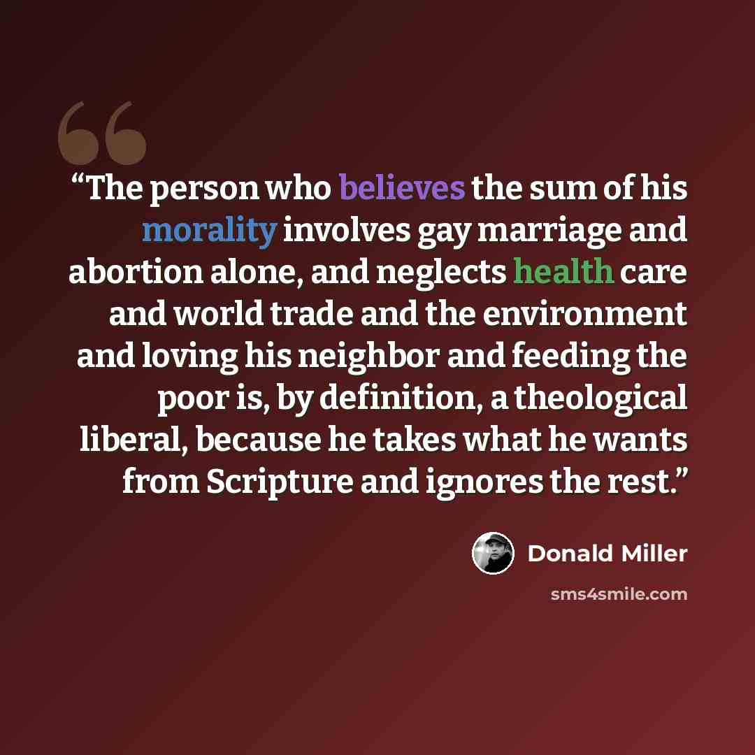 “The person who believes the sum of his morality involves gay marriage and abortion alone, and neglects health care and world trade and the environment and loving his neighbor and feeding the poor is, by definition, a theological liberal, because he takes what he wants from Scripture and ignores…” quote by Donald Miller