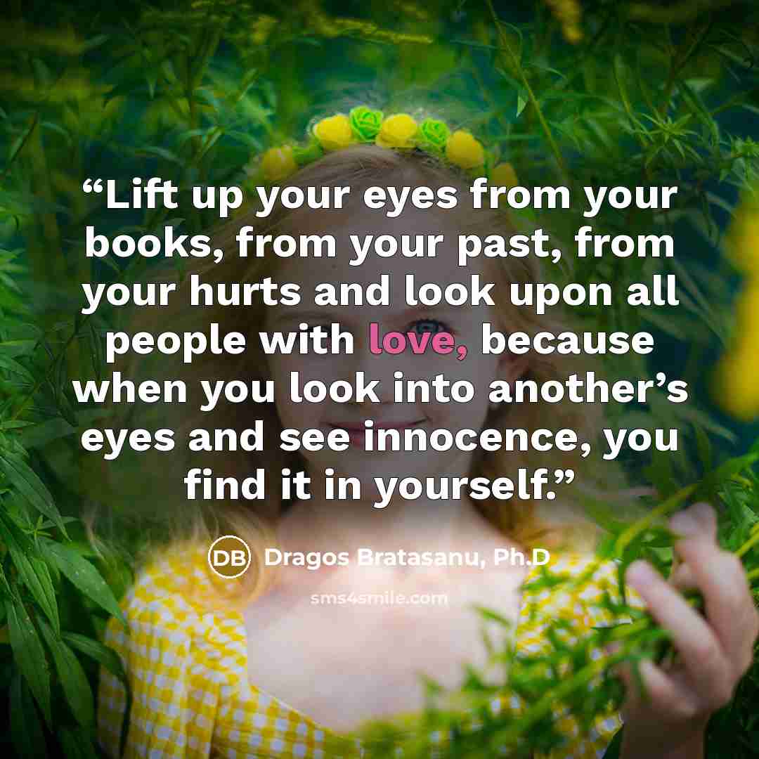 “Lift up your eyes from your books, from your past, from your hurts and look upon all people with love, because when you look into another’s eyes and see innocence, you find it in yourself.” quote by Dragos Bratasanu, Ph.D