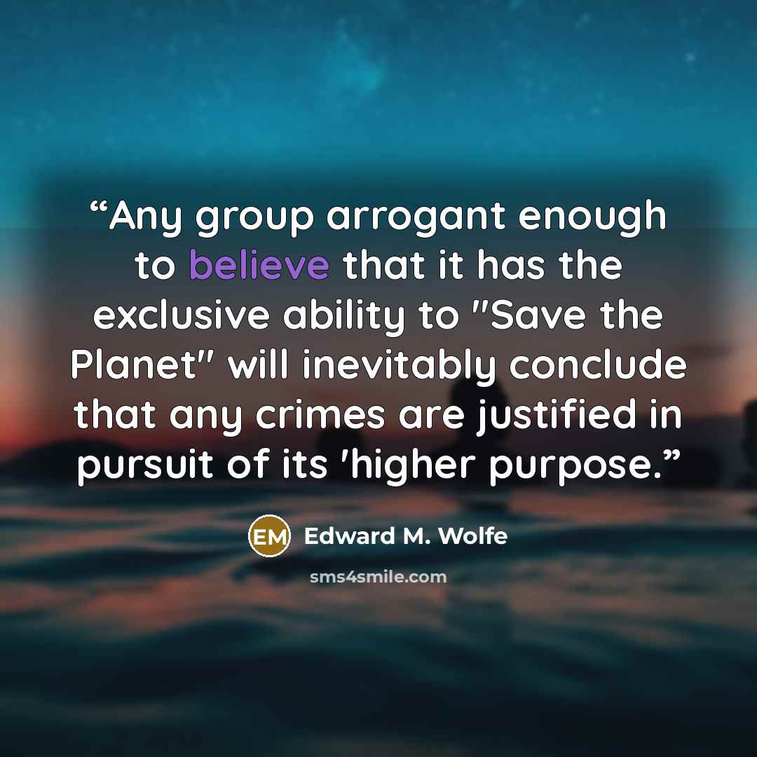 “Any group arrogant enough to believe that it has the exclusive ability to "Save the Planet" will inevitably conclude that any crimes are justified in pursuit of its 'higher purpose.” quote by Edward M. Wolfe