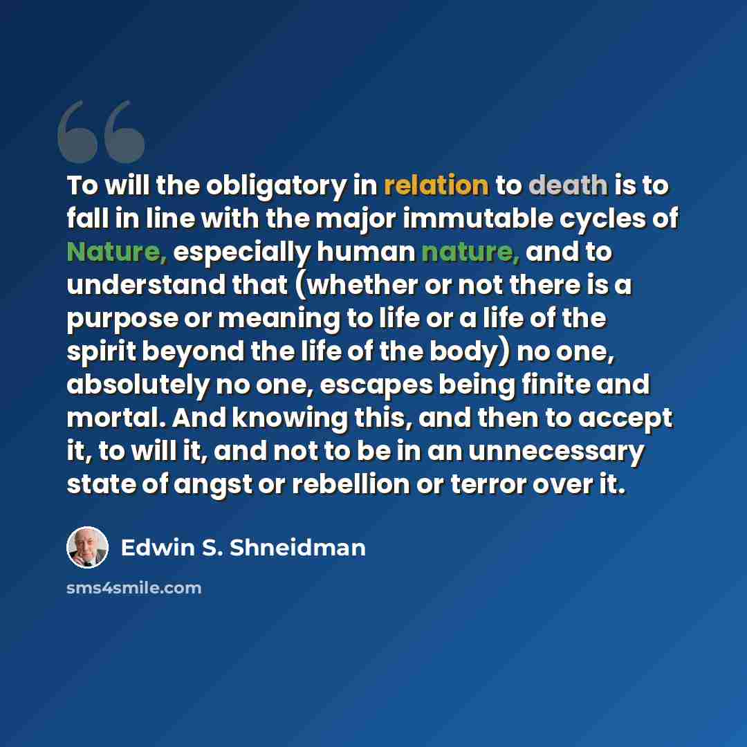 “To will the obligatory in relation to death is to fall in line with the major immutable cycles of Nature, especially human nature, and to understand that (whether or not there is a purpose or meaning to life or a life of the spirit beyond the life of the body) no one, absolutely no one, escapes…” quote by Edwin S. Shneidman
