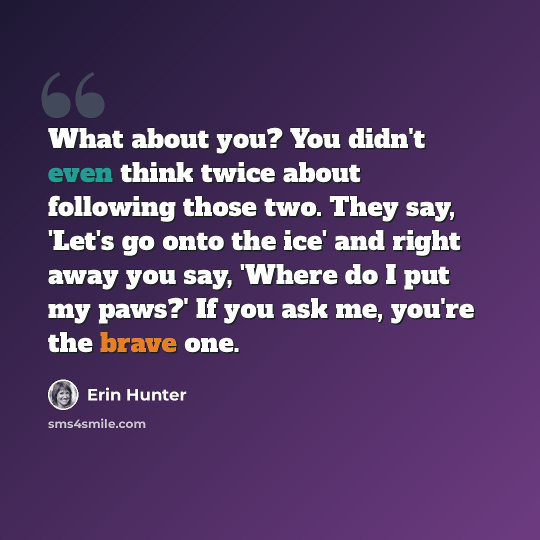 “What about you? You didn't even think twice about following those two. They say, 'Let's go onto the ice' and right away you say, 'Where do I put my paws?' If you ask me, you're the brave one.” quote by Erin Hunter