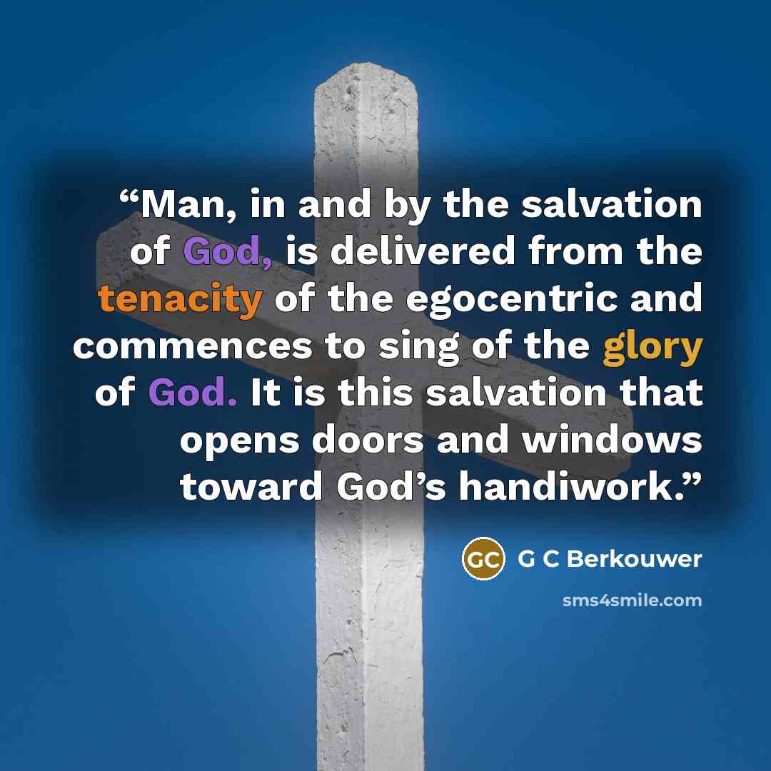 “Man, in and by the salvation of God, is delivered from the tenacity of the egocentric and commences to sing of the glory of God. It is this salvation that opens doors and windows toward God’s handiwork.” quote by G C Berkouwer