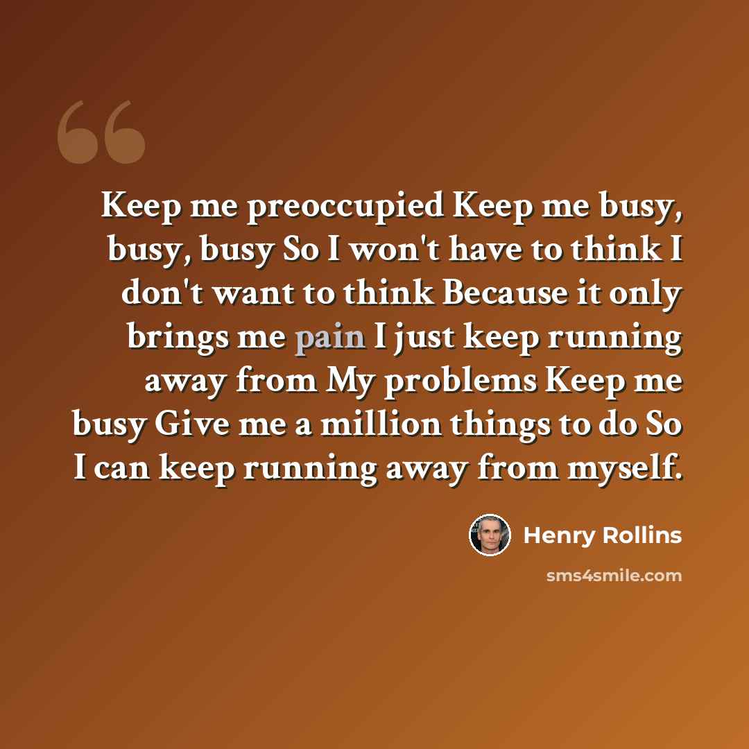 “Keep me preoccupied Keep me busy, busy, busy So I won't have to think I don't want to think Because it only brings me pain I just keep running away from My problems Keep me busy Give me a million things to do So I can keep running away from myself.” quote by Henry Rollins