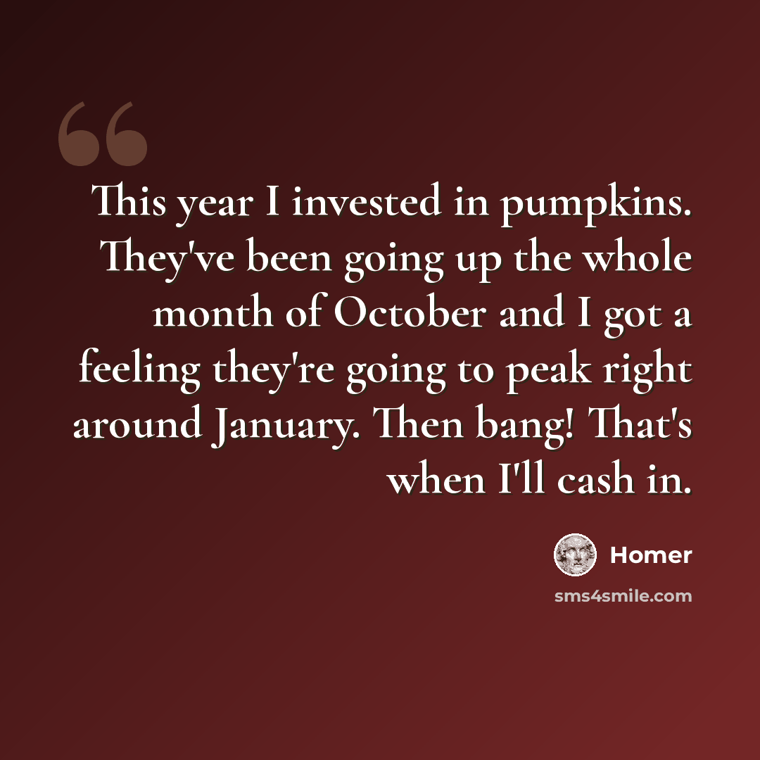 “This year I invested in pumpkins. They've been going up the whole month of October and I got a feeling they're going to peak right around January. Then bang! That's when I'll cash in.” quote by Homer