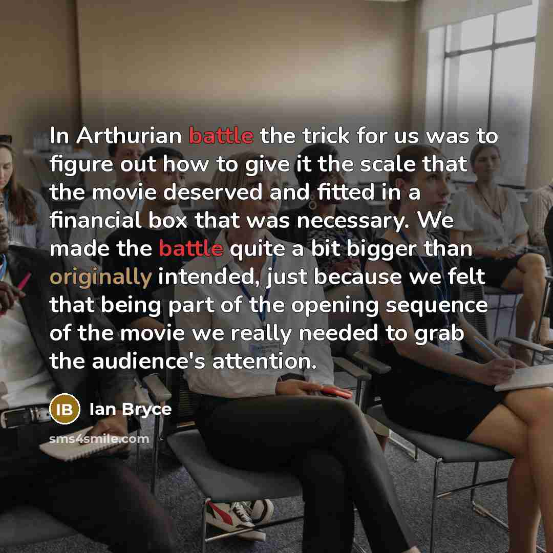 “In Arthurian battle the trick for us was to figure out how to give it the scale that the movie deserved and fitted in a financial box that was necessary. We made the battle quite a bit bigger than originally intended, just because we felt that being part of the opening sequence of the movie we…” quote by Ian Bryce