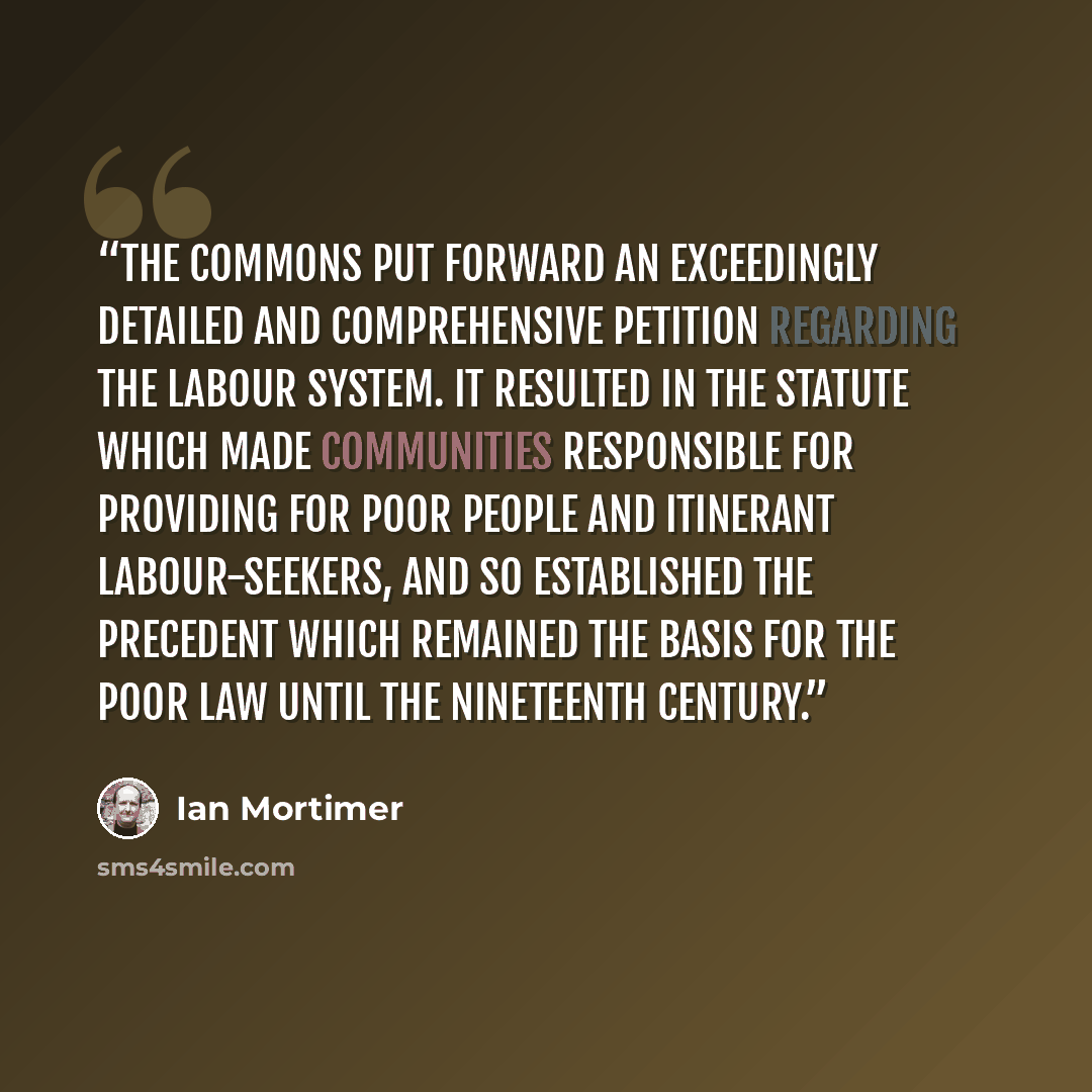 “the commons put forward an exceedingly detailed and comprehensive petition regarding the labour system. It resulted in the statute which made communities responsible for providing for poor people and itinerant labour-seekers, and so established the precedent which remained the basis for the poor…” quote by Ian Mortimer