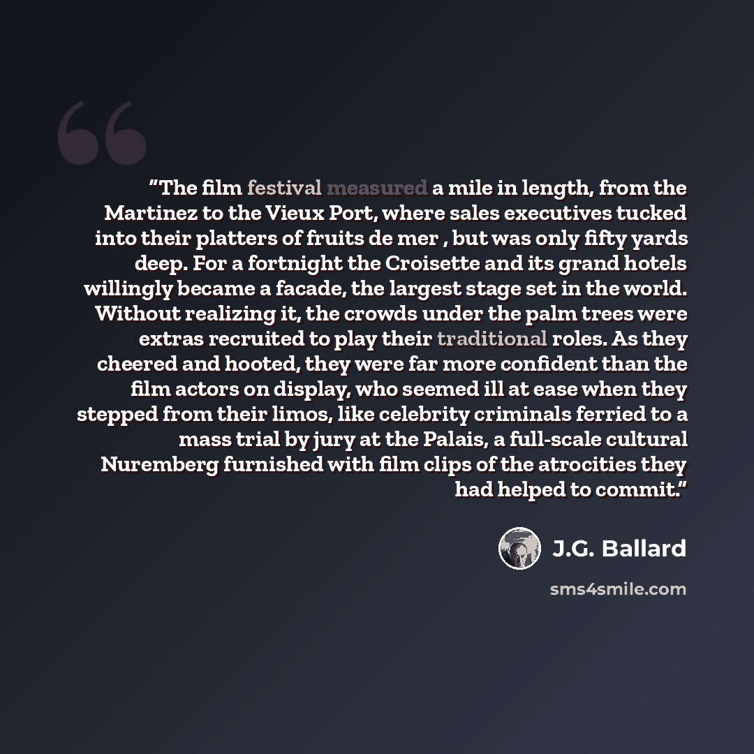 “The film festival measured a mile in length, from the Martinez to the Vieux Port, where sales executives tucked into their platters of fruits de mer , but was only fifty yards deep. For a fortnight the Croisette and its grand hotels willingly became a facade, the largest stage set in the world…” quote by J.G. Ballard