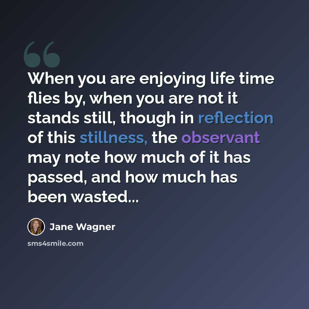 “When you are enjoying life time flies by, when you are not it stands still, though in reflection of this stillness, the observant may note how much of it has passed, and how much has been wasted...” quote by Jane Wagner