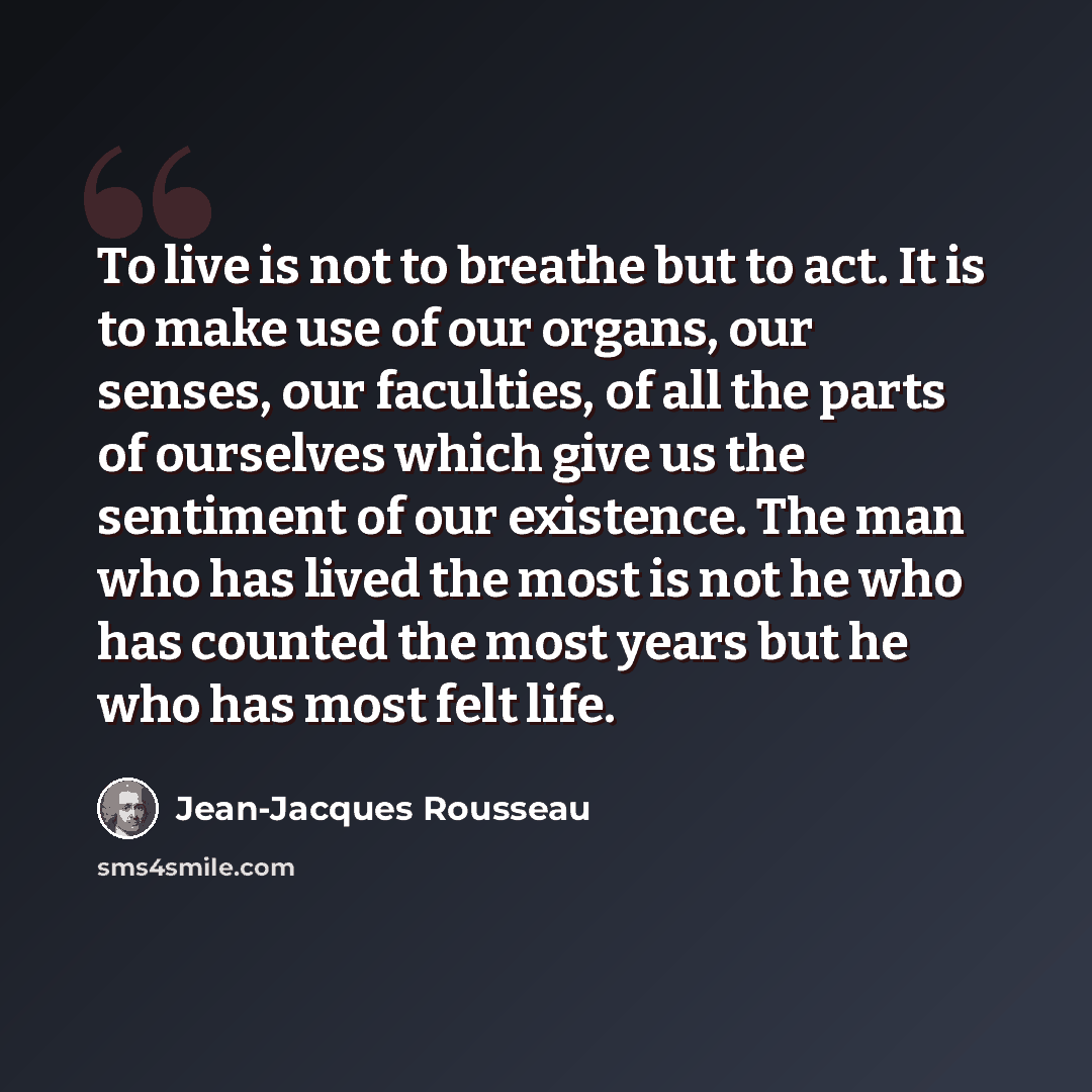 “To live is not to breathe but to act. It is to make use of our organs, our senses, our faculties, of all the parts of ourselves which give us the sentiment of our existence. The man who has lived the most is not he who has counted the most years but he who has most felt life.” quote by Jean-Jacques Rousseau