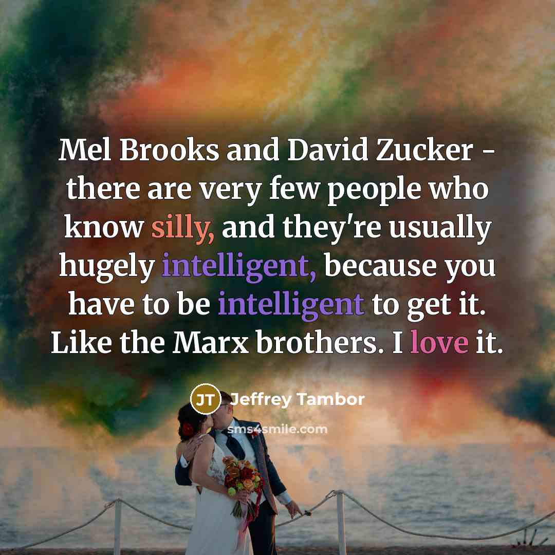 “Mel Brooks and David Zucker - there are very few people who know silly, and they're usually hugely intelligent, because you have to be intelligent to get it. Like the Marx brothers. I love it.” quote by Jeffrey Tambor