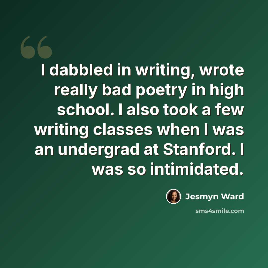 “I dabbled in writing, wrote really bad poetry in high school. I also took a few writing classes when I was an undergrad at Stanford. I was so intimidated.” quote by Jesmyn Ward