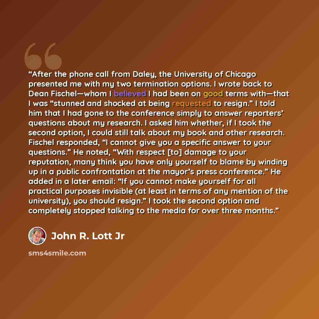 “After the phone call from Daley, the University of Chicago presented me with my two termination options. I wrote back to Dean Fischel—whom I believed I had been on good terms with—that I was “stunned and shocked at being requested to resign.” I told him that I had gone to the conference simply to…” quote by John R. Lott Jr