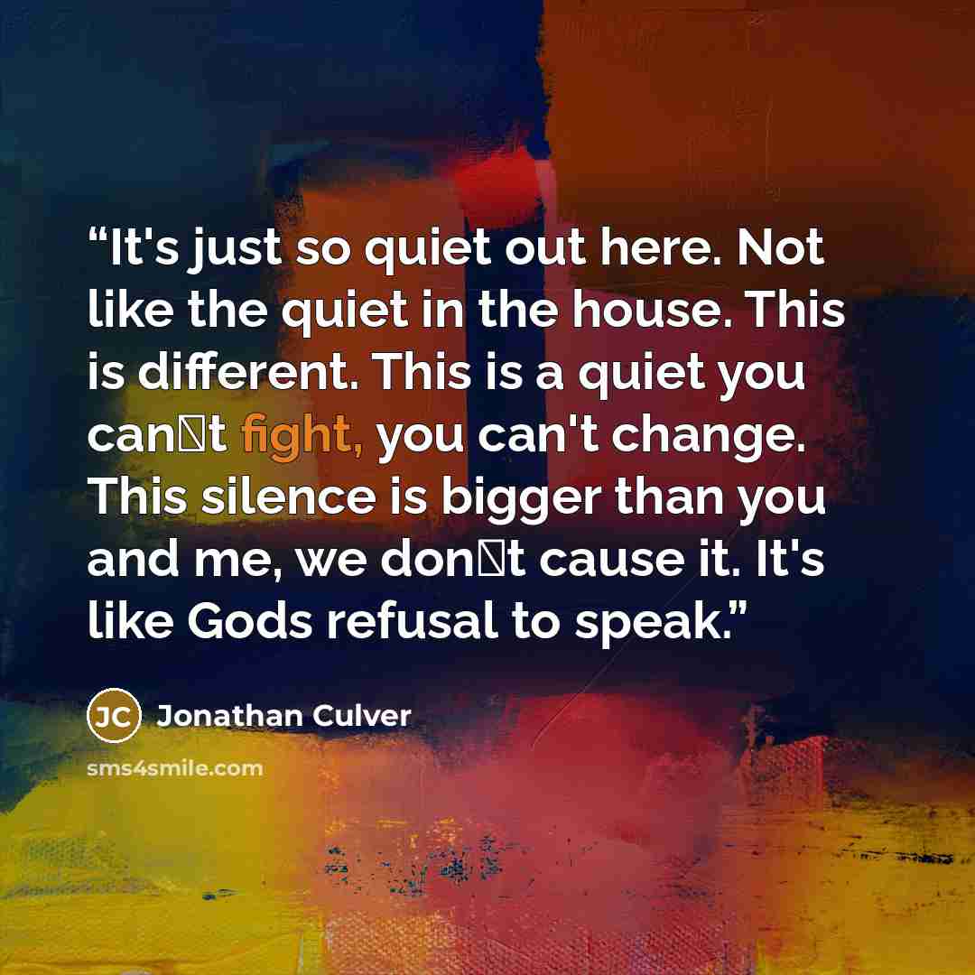 “It's just so quiet out here. Not like the quiet in the house. This is different. This is a quiet you can‟t fight, you can't change. This silence is bigger than you and me, we don‟t cause it. It's like Gods refusal to speak.” quote by Jonathan Culver