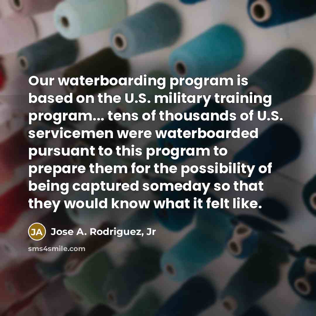 “Our waterboarding program is based on the U.S. military training program... tens of thousands of U.S. servicemen were waterboarded pursuant to this program to prepare them for the possibility of being captured someday so that they would know what it felt like.” quote by Jose A. Rodriguez, Jr