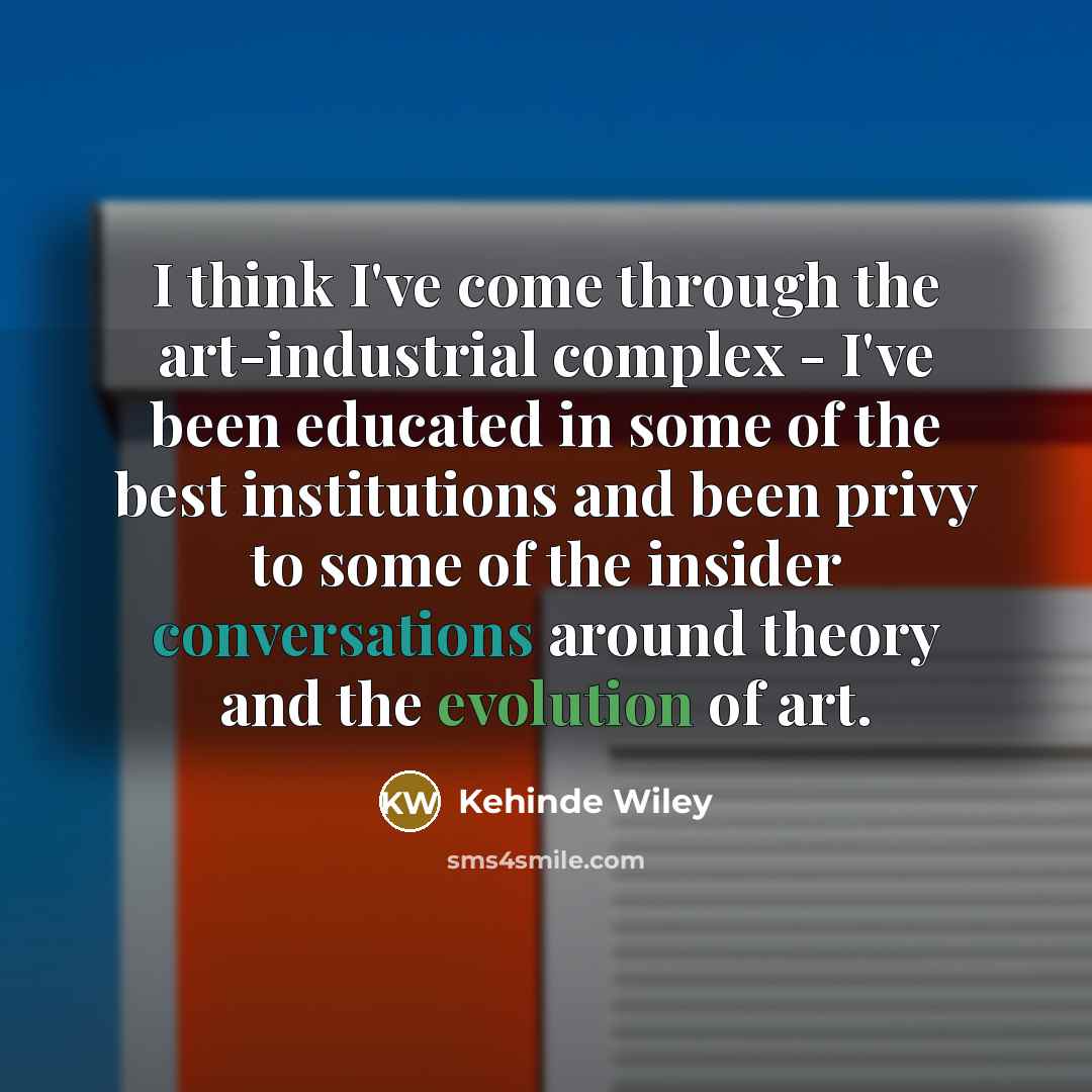 “I think I've come through the art-industrial complex - I've been educated in some of the best institutions and been privy to some of the insider conversations around theory and the evolution of art.” quote by Kehinde Wiley
