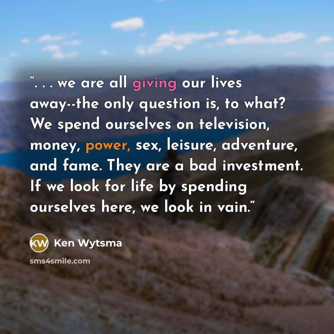 “. . . we are all giving our lives away--the only question is, to what? We spend ourselves on television, money, power, sex, leisure, adventure, and fame. They are a bad investment. If we look for life by spending ourselves here, we look in vain.” quote by Ken Wytsma