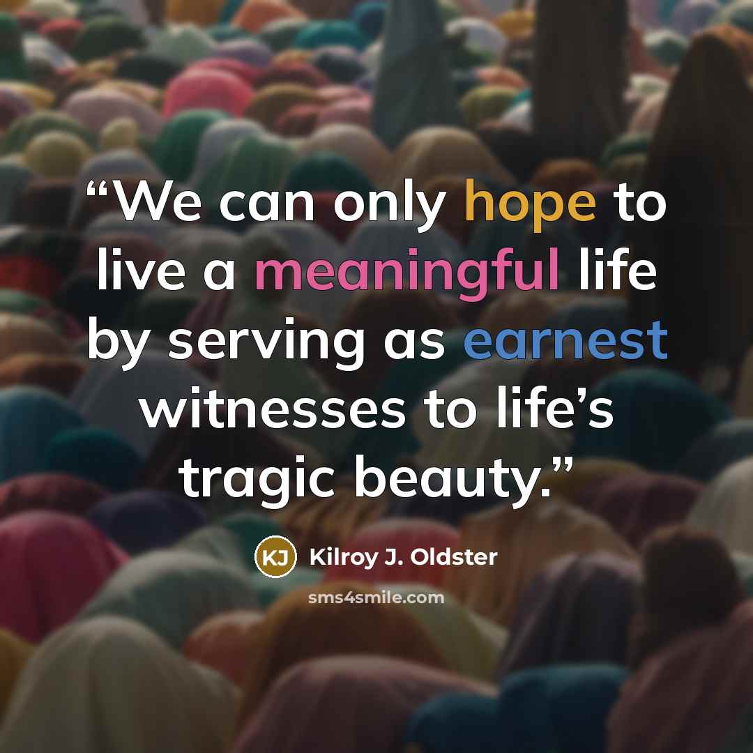 “We can only hope to live a meaningful life by serving as earnest witnesses to life’s tragic beauty.” quote by Kilroy J. Oldster