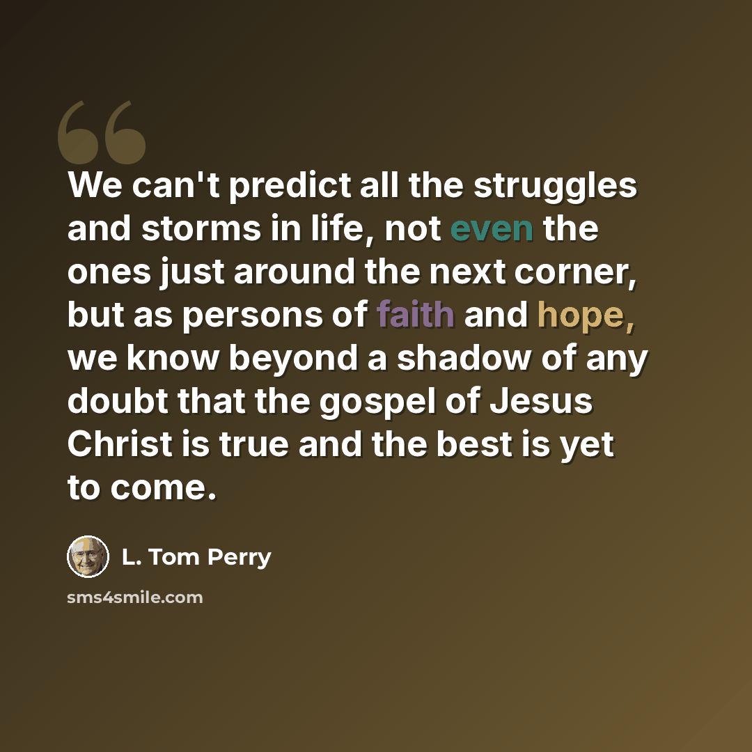 “We can't predict all the struggles and storms in life, not even the ones just around the next corner, but as persons of faith and hope, we know beyond a shadow of any doubt that the gospel of Jesus Christ is true and the best is yet to come.” quote by L. Tom Perry
