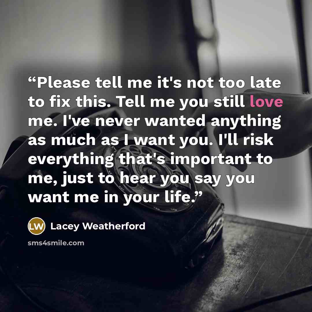 “Please tell me it's not too late to fix this. Tell me you still love me. I've never wanted anything as much as I want you. I'll risk everything that's important to me, just to hear you say you want me in your life.” quote by Lacey Weatherford