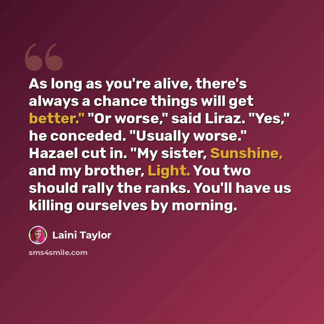 “As long as you're alive, there's always a chance things will get better." "Or worse," said Liraz. "Yes," he conceded. "Usually worse." Hazael cut in. "My sister, Sunshine, and my brother, Light. You two should rally the ranks. You'll have us killing ourselves by morning.” quote by Laini Taylor