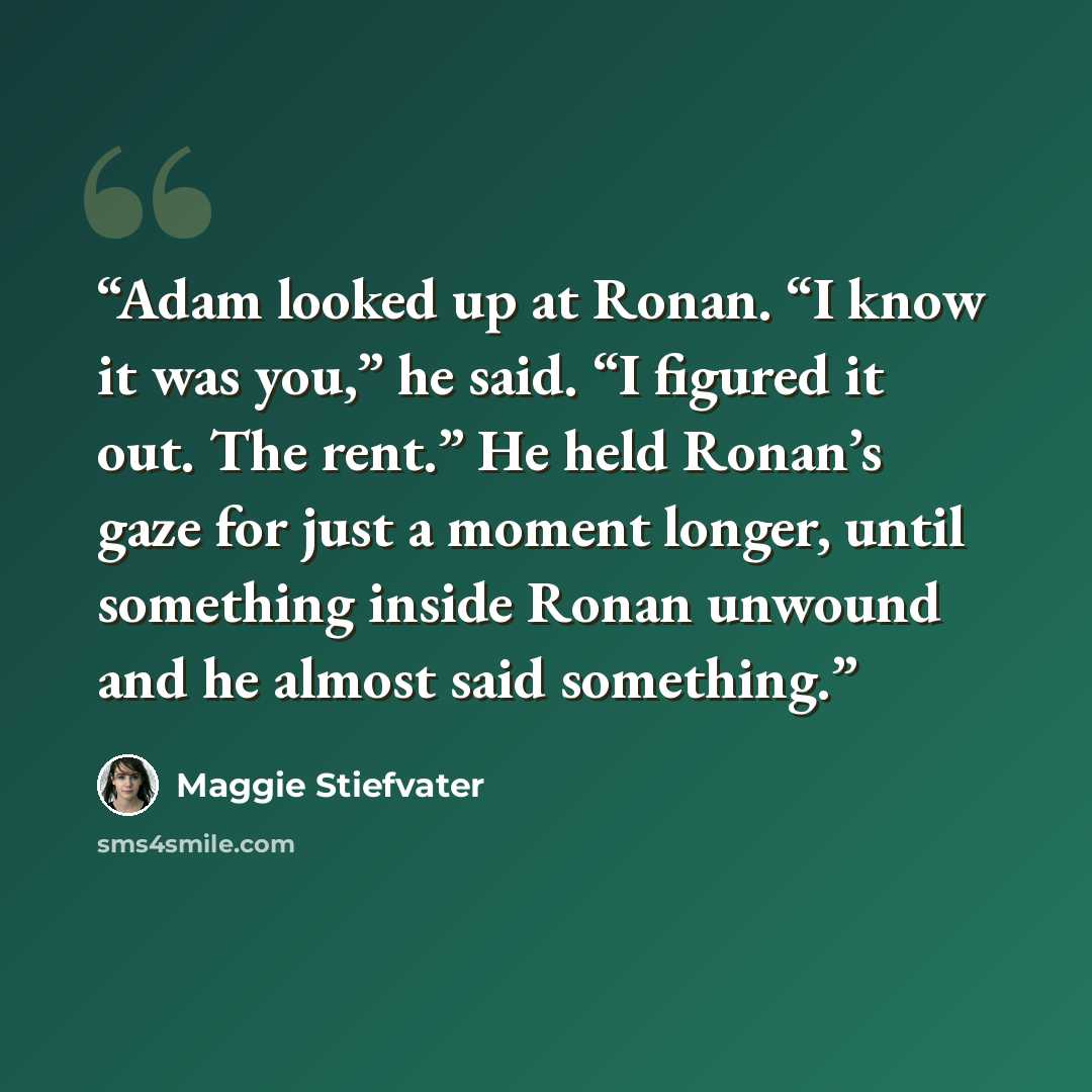 “Adam looked up at Ronan. “I know it was you,” he said. “I figured it out. The rent.” He held Ronan’s gaze for just a moment longer, until something inside Ronan unwound and he almost said something.” quote by Maggie Stiefvater