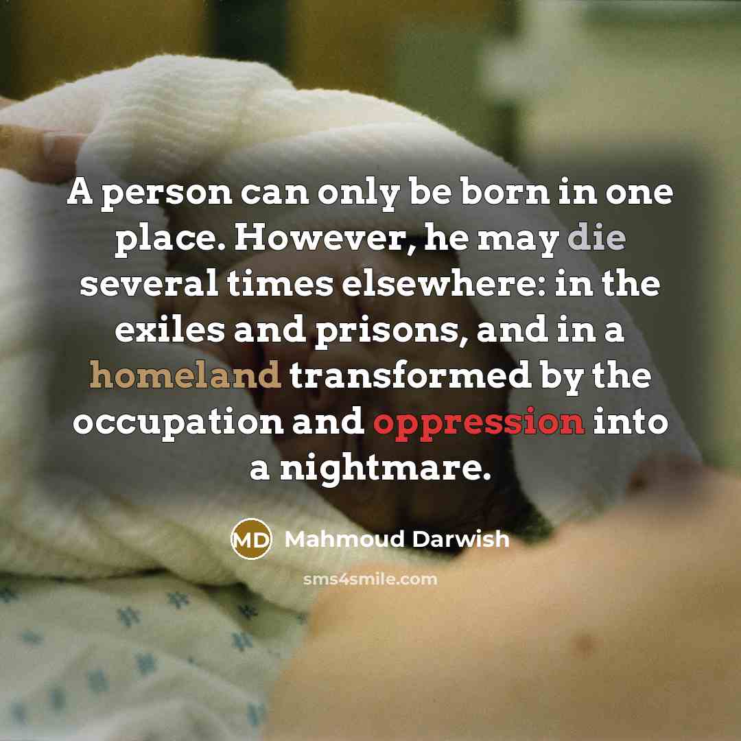 “A person can only be born in one place. However, he may die several times elsewhere: in the exiles and prisons, and in a homeland transformed by the occupation and oppression into a nightmare.” quote by Mahmoud Darwish